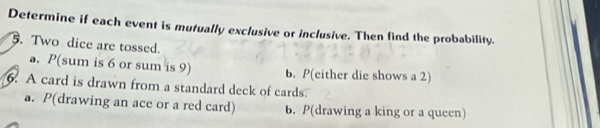 Determine if each event is mutually exclusive or inclusive. Then find the probability.
5. Two dice are tossed.
a. P(sum is 6 or sum is 9) b. P(either die shows a 2)
6. A card is drawn from a standard deck of cards.
a. P (drawing an ace or a red card) b. P (drawing a king or a queen)