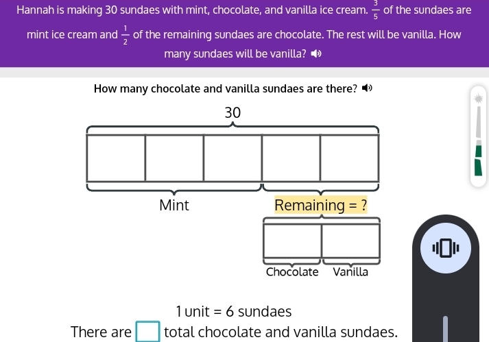 Hannah is making 30 sundaes with mint, chocolate, and vanilla ice cream.  3/5  of the sundaes are 
mint ice cream and  1/2  of the remaining sundaes are chocolate. The rest will be vanilla. How 
many sundaes will be vanilla? • 
How many chocolate and vanilla sundaes are there?
30
Mint Remaining = ? 
Chocolate Vanilla
1 unit = 6 sundaes 
There are □ total chocolate and vanilla sundaes.