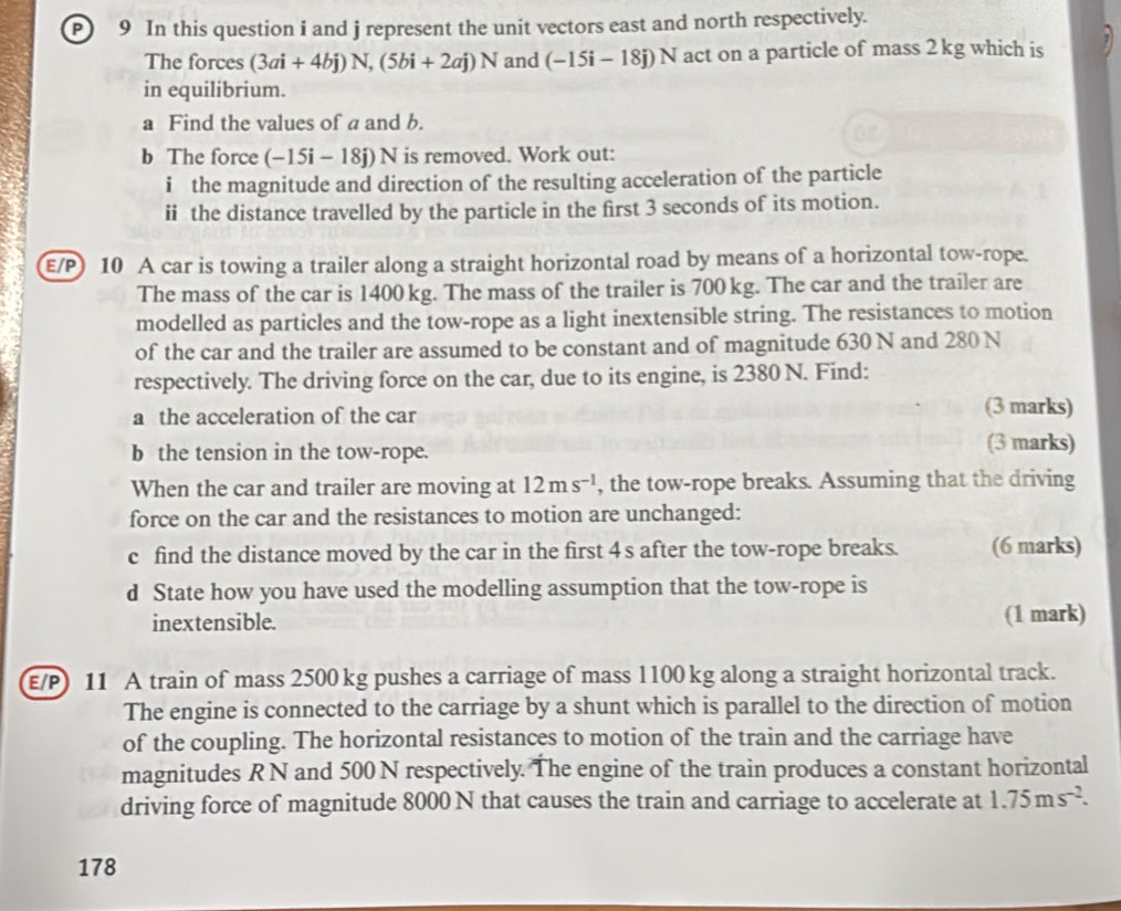 In this question i and j represent the unit vectors east and north respectively. 
The forces (3ai+4bj)N, (5bi+2aj)N and (-15i-18j)N act on a particle of mass 2 kg which is 
in equilibrium. 
a Find the values of a and b. 
b The force (-15i-18j)N is removed. Work out: 
i the magnitude and direction of the resulting acceleration of the particle 
ii the distance travelled by the particle in the first 3 seconds of its motion. 
E/P) 10 A car is towing a trailer along a straight horizontal road by means of a horizontal tow-rope. 
The mass of the car is 1400 kg. The mass of the trailer is 700 kg. The car and the trailer are 
modelled as particles and the tow-rope as a light inextensible string. The resistances to motion 
of the car and the trailer are assumed to be constant and of magnitude 630 N and 280 N
respectively. The driving force on the car, due to its engine, is 2380 N. Find: 
a the acceleration of the car (3 marks) 
b the tension in the tow-rope. 
(3 marks) 
When the car and trailer are moving at 12ms^(-1) , the tow-rope breaks. Assuming that the driving 
force on the car and the resistances to motion are unchanged: 
c find the distance moved by the car in the first 4 s after the tow-rope breaks. (6 marks) 
d State how you have used the modelling assumption that the tow-rope is 
inextensible. (1 mark) 
E/P) 11 A train of mass 2500 kg pushes a carriage of mass 1100 kg along a straight horizontal track. 
The engine is connected to the carriage by a shunt which is parallel to the direction of motion 
of the coupling. The horizontal resistances to motion of the train and the carriage have 
magnitudes R N and 500 N respectively. The engine of the train produces a constant horizontal 
driving force of magnitude 8000 N that causes the train and carriage to accelerate at 1.75ms^(-2). 
178