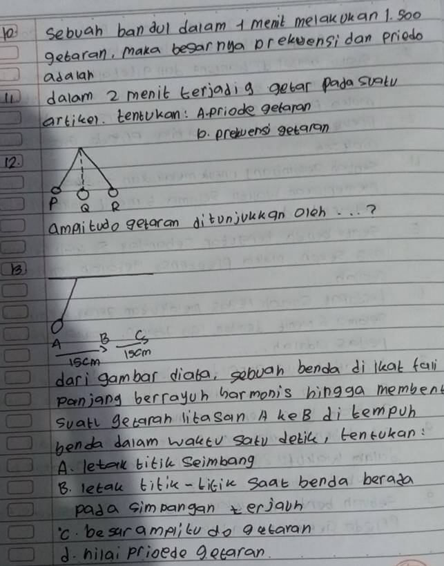 1o3 sebuah bandul dalam 1 men't melakouan 1. So0
getaran, maka besar nya prelvensi dan priedo
adalan
dalam 2 menit terjadig getar Pada suatu
artiker. tentukan: A.priode getaran
10. prelensi getaran
12.
ampitudo getaran ditunjoukan oieh. . . ?
B
_
A B C
1scm 1scm
dari gambar diaba, sebvan benda di lkat fal
panjang berrayuh harmonis hingga membent
suall getarah litasan A keB di tempuh
benda dalam waktv satu delic, tentokan:
A. letalll titik Seimbang
B. letau titic-bilik saat benda berada
pada simpangan terjacn
'C. be sur amplilu do getaran
d. hilai prioede gecaran.