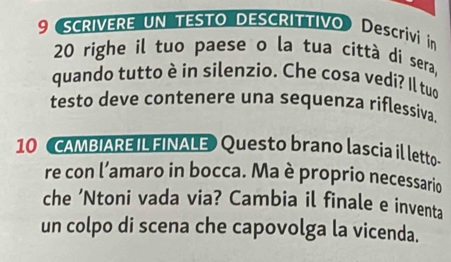 9 SCRIVERE UN TESTO DESCRITTIVO) Descrivi in
20 righe il tuo paese o la tua città di sera, 
quando tutto è in silenzio. Che cosa vedi? Il tuo 
testo deve contenere una sequenza riflessiva. 
10 (CAMBIAREIL FINALE) Questo brano lascia il letto- 
re con l’amaro in bocca. Ma è proprio necessario 
che ’Ntoni vada via? Cambia il finale e inventa 
un colpo di scena che capovolga la vicenda.