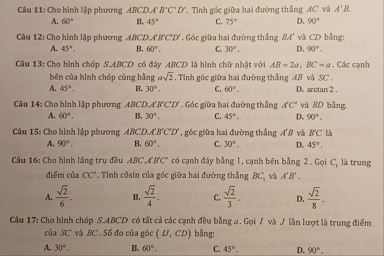 Cho hình lập phương ABCD.. A'B'C'D'. Tính góc giữa hai đường thẳng AC và A'B.
A. 60° B. 45° C. 75° D. 90°
Câu 12: Cho hình lập phương ABCD. A'B'C'D'. Góc giữa hai đường thẳng BA' và CD bằng:
A. 45°. B. 60°. C. 30°. D. 90°.
Câu 13: Cho hình chóp S.ABCD có đáy ABCD là hình chữ nhật với AB=2a,BC=a. Các cạnh
bên của hình chóp cùng bằng asqrt(2). Tính góc giữa hai đường thẳng AB và SC .
A. 45°. B. 30°. C. 60°. D. arctan 2 .
Câu 14: Cho hình lập phương ABCD. A'B'C'D'. Góc giữa hai đường thẳng A'C' và BD bằng.
A. 60°. B. 30°. C. 45°. D. 90°.
Câu 15: Cho hình lập phương ABCD. A'B'C'D' , góc giữa hai đường thẳng A'B và B'C là
A. 90°. B. 60°. C. 30°. D. 45°.
Câu 16: Cho hình lăng trụ đều ABC.A B'C' có cạnh đáy bằng 1, cạnh bên bằng 2 . Gọi C_1 là trung
điểm của CC'. Tính côsin của góc giữa hai đường thẳng BC_1 và A'B'.
A.  sqrt(2)/6 .  sqrt(2)/4 .  sqrt(2)/3 .  sqrt(2)/8 .
B.
C.
D.
Câu 17: Cho hình chóp S.ABCD có tất cả các cạnh đều bằng a. Gọi I và J lần lượt là trung điểm
của SC và BC . Số đo của góc (IJ,CD) bằng:
A. 30°. B. 60°. C. 45°. D. 90°.