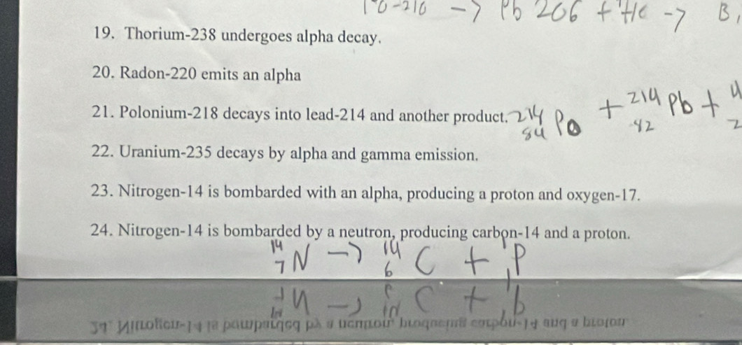 Thorium- 238 undergoes alpha decay. 
20. Radon- 220 emits an alpha 
21. Polonium- 218 decays into lead- 214 and another product. 
22. Uranium- 235 decays by alpha and gamma emission. 
23. Nitrogen- 14 is bombarded with an alpha, producing a proton and oxygen- 17. 
24. Nitrogen- 14 is bombarded by a neutron, producing carbon- 14 and a proton. 
31ª Milofci ρλ α υσπποu broqueuδ εατρου-|4 aυq α bιοjου