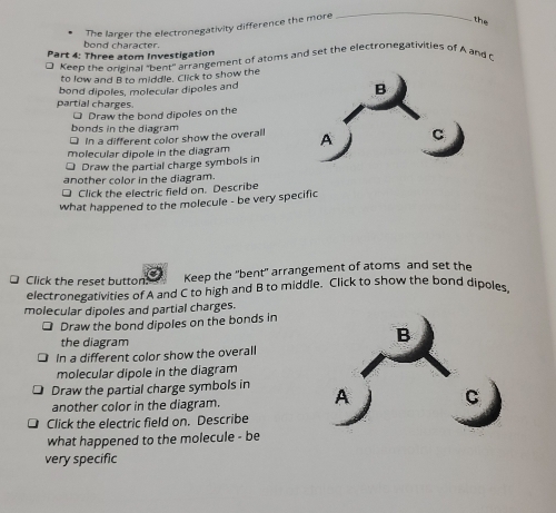 The larger the electronegativity difference the more 
_ 
the 
bond character. 
Part 4: Three atom Investigation 
Keep the original "bent" arrangement of atoms and set the electronegativities of A and 
to low and B to middle, Click to show the 
bond dipoles, molecular dipoles and 
partial charges. 
* Draw the bond dipoles on the 
bonds in the diagram 
□ In a different color show the overall 
molecular dipole in the diagram 
□ Draw the partial charge symbols in 
another color in the diagram. 
Click the electric field on. Describe 
what happened to the molecule - be very specific 
Click the reset button. Keep the 'bent' arrangement of atoms and set the 
electronegativities of A and C to high and B to middle. Click to show the bond dipoles 
molecular dipoles and partial charges. 
Draw the bond dipoles on the bonds in 
the diagram 
In a different color show the overall 
molecular dipole in the diagram 
Draw the partial charge symbols in 
another color in the diagram. 
Click the electric field on. Describe 
what happened to the molecule - be 
very specific