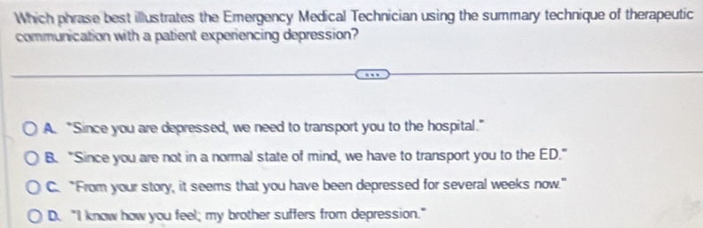 Which phrase best illustrates the Emergency Medical Technician using the summary technique of therapeutic
communication with a patient experiencing depression?
A. "Since you are depressed, we need to transport you to the hospital."
B. "Since you are not in a normal state of mind, we have to transport you to the ED."
C. "From your story, it seems that you have been depressed for several weeks now."
D. "I know how you feel; my brother suffers from depression.”