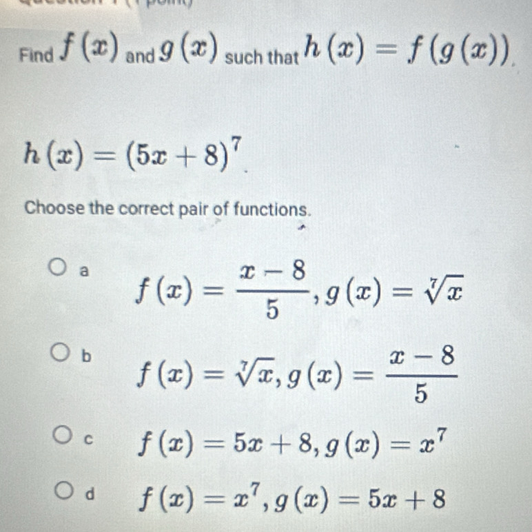 Find f(x) and g(x) such that h(x)=f(g(x)).
h(x)=(5x+8)^7. 
Choose the correct pair of functions.
a f(x)= (x-8)/5 , g(x)=sqrt[7](x)
b f(x)=sqrt[7](x), g(x)= (x-8)/5 
C f(x)=5x+8, g(x)=x^7
d f(x)=x^7, g(x)=5x+8