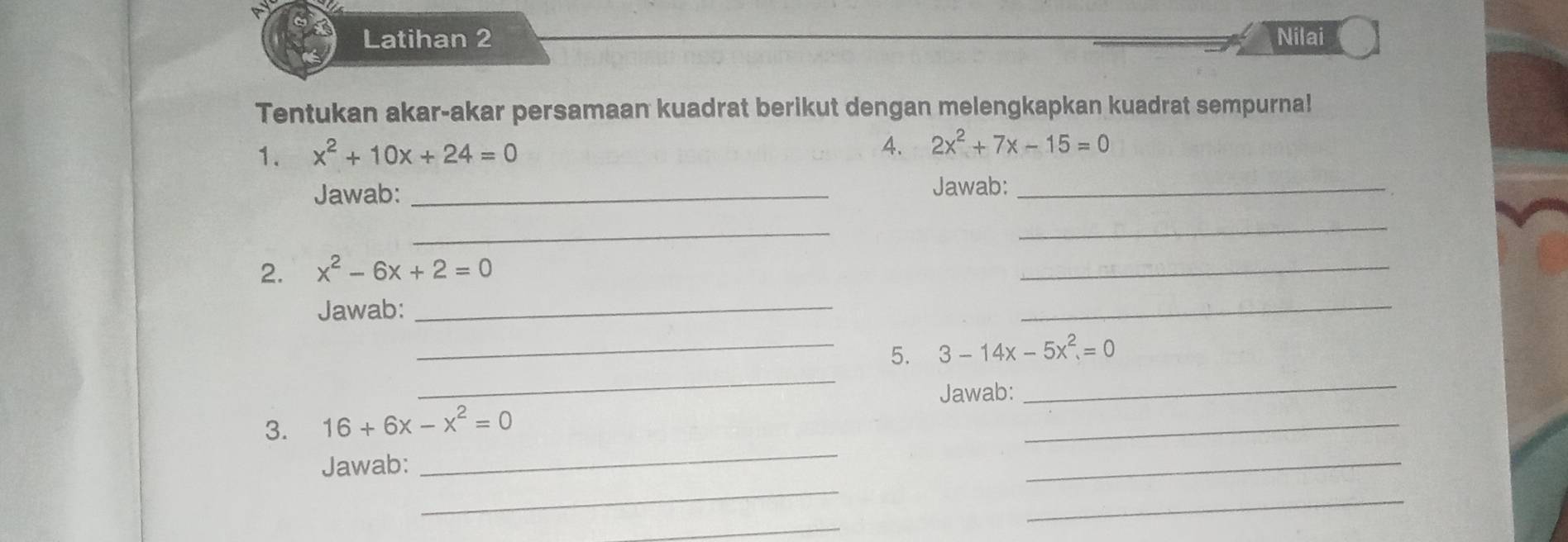 Latihan 2 Nilai 
Tentukan akar-akar persamaan kuadrat berikut dengan melengkapkan kuadrat sempurna! 
1. x^2+10x+24=0 4. 2x^2+7x-15=0
Jawab: _Jawab:_ 
_ 
_ 
2. x^2-6x+2=0
_ 
Jawab:_ 
_ 
_ 
_5. 3-14x-5x^2=0
Jawab: 
_ 
_ 
3. 16+6x-x^2=0
_ 
_ 
Jawab: 
_ 
_ 
_