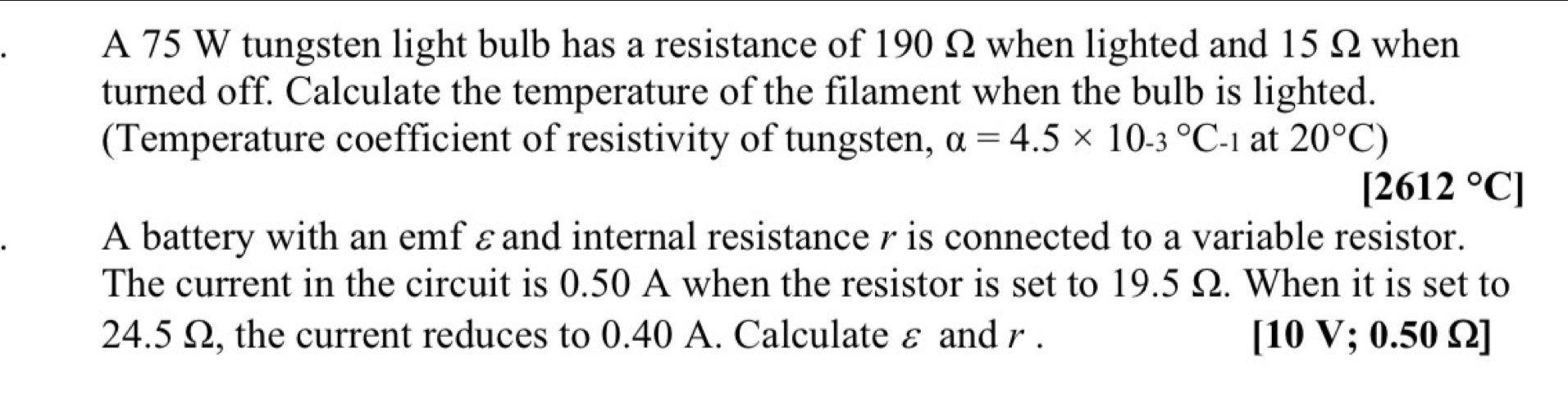 A 75 W tungsten light bulb has a resistance of 190 Ω when lighted and 15 Ω when 
turned off. Calculate the temperature of the filament when the bulb is lighted. 
(Temperature coefficient of resistivity of tungsten, alpha =4.5* 10.3°C_-1 at 20°C)
[2612°C]
A battery with an emf εand internal resistance r is connected to a variable resistor. 
The current in the circuit is 0.50 A when the resistor is set to 19.5 Ω. When it is set to
24.5 Ω, the current reduces to 0.40 A. Calculate ε and r. [ 10 V; 0.50 Ω ]