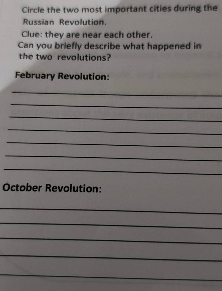 Circle the two most important cities during the 
Russian Revolution. 
Clue: they are near each other. 
Can you briefly describe what happened in 
the two revolutions? 
February Revolution: 
_ 
_ 
_ 
_ 
_ 
_ 
_ 
October Revolution: 
_ 
_ 
_ 
_ 
_