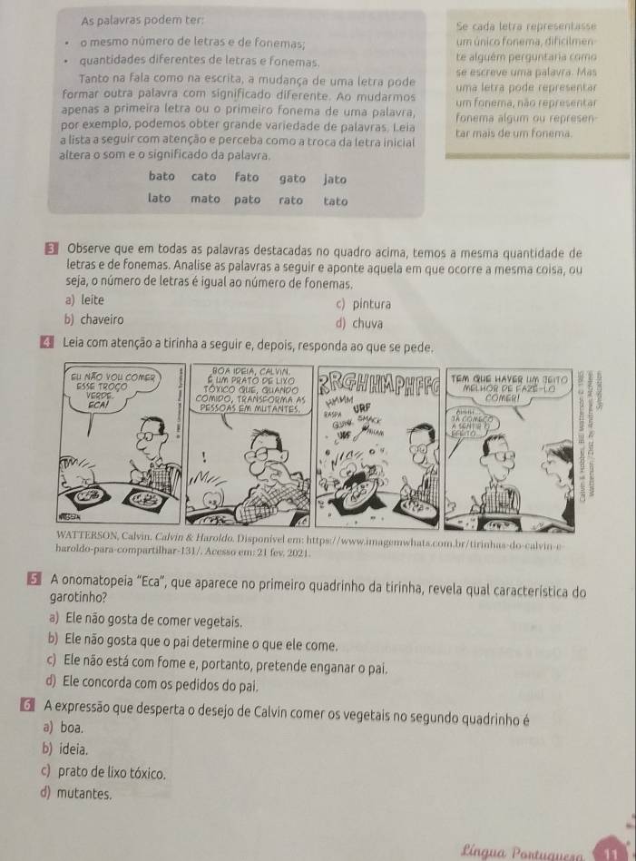 As palavras podem ter: Se cada letra representasse
o mesmo número de letras e de fonemas; um único fonema, dificilmen
quantidades diferentes de letras e fonemas. te alguém perguntaria como
Tanto na fala como na escrita, a mudança de uma letra pode se escreve uma palavra. Mas
formar outra palavra com significado diferente. Ao mudarmos uma letra pode representar
apenas a primeíra letra ou o primeiro fonema de uma palavra, um fonema, não representar
por exemplo, podemos obter grande variedade de palavras. Leia fonema algum ou represen
a lista a seguir com atenção e perceba como a troca da letra inicial tar mais de um fonema.
altera o som e o significado da palavra.
bato cato fato gato jato
lato mato pato rato tato
€ Observe que em todas as palavras destacadas no quadro acima, temos a mesma quantidade de
letras e de fonemas. Analise as palavras a seguir e aponte aquela em que ocorre a mesma coisa, ou
seja, o número de letras é igual ao número de fonemas.
a) leite c) pintura
b) chaveiro d) chuva
Leia com atenção a tirinha a seguir e, depois, responda ao que se pede.
WATTERSON, Calvin. Calvin & Haroldo. Disponível em: https://www.imagemwhats.com.br/tirinhas-do-calvin-e-
haroldo-para-compartilhar-131/. Acesso em: 21 fev. 2021.
E  A onomatopeia “Eca”, que aparece no primeiro quadrinho da tirinha, revela qual característica do
garotinho?
a) Ele não gosta de comer vegetais.
b) Ele não gosta que o pai determine o que ele come.
c) Ele não está com fome e, portanto, pretende enganar o pai.
d) Ele concorda com os pedidos do pai.
G  A expressão que desperta o desejo de Calvin comer os vegetais no segundo quadrinho é
a) boa.
b) ideia.
c) prato de lixo tóxico.
d) mutantes.
Língua Portuquesa