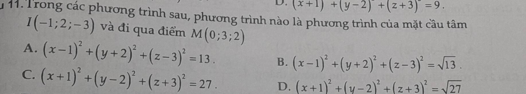 D. (x+1)+(y-2)+(z+3)^-=9. 
u 11. Trong các phương trình sau, phương trình nào là phương trình của mặt cầu tâm
I(-1;2;-3) và đi qua điểm M(0;3;2)
A. (x-1)^2+(y+2)^2+(z-3)^2=13.
B. (x-1)^2+(y+2)^2+(z-3)^2=sqrt(13).
C. (x+1)^2+(y-2)^2+(z+3)^2=27.
D. (x+1)^2+(y-2)^2+(z+3)^2=sqrt(27)