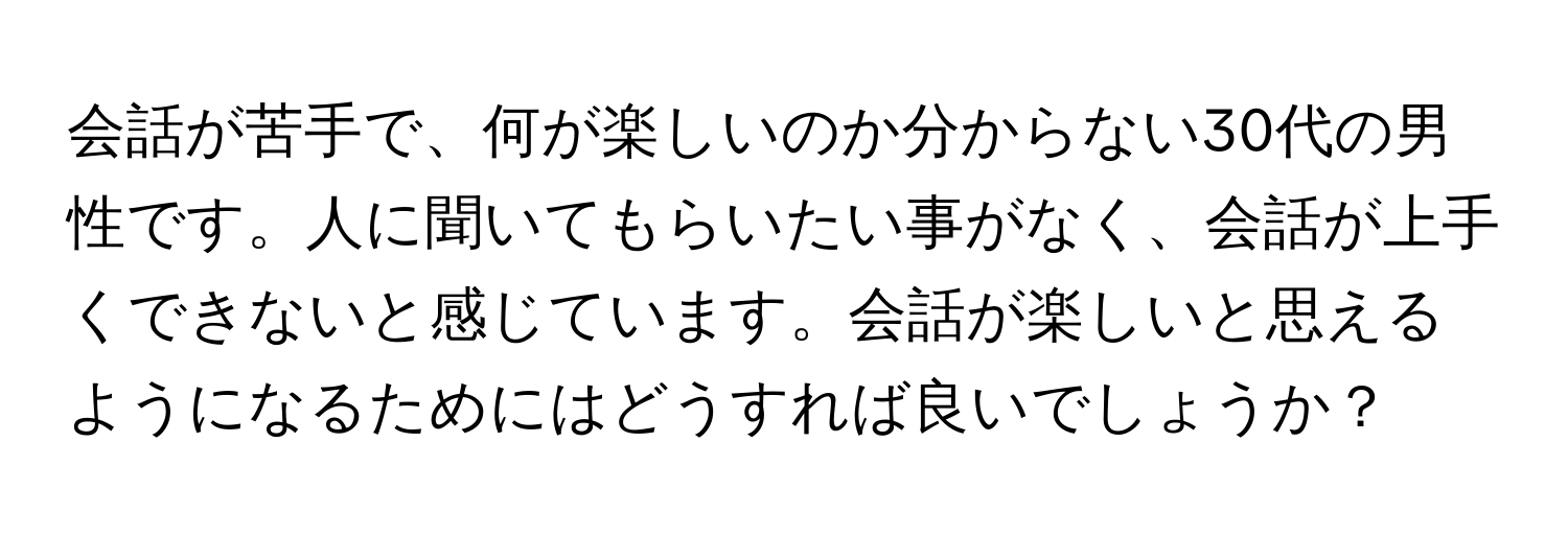 会話が苦手で、何が楽しいのか分からない30代の男性です。人に聞いてもらいたい事がなく、会話が上手くできないと感じています。会話が楽しいと思えるようになるためにはどうすれば良いでしょうか？