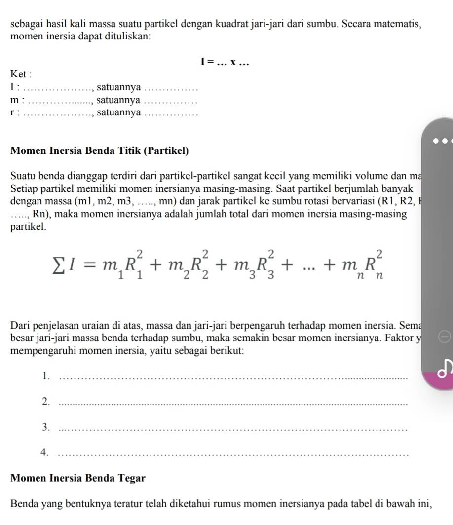 sebagai hasil kali massa suatu partikel dengan kuadrat jari-jari dari sumbu. Secara matematis, 
momen inersia dapat dituliskan:
I= _x … 
Ket : 
I : _satuannya_
m : _satuannya_ 
r : _satuannya_ 
Momen Inersia Benda Titik (Partikel) 
Suatu benda dianggap terdiri dari partikel-partikel sangat kecil yang memiliki volume dan ma 
Setiap partikel memiliki momen inersianya masing-masing. Saat partikel berjumlah banyak 
dengan massa (m1, m2, m3, ….., mn) dan jarak partikel ke sumbu rotasi bervariasi (R1, R2, B 
_.., Rn), maka momen inersianya adalah jumlah total dari momen inersia masing-masing 
partikel.
sumlimits I=m_1R_1^(2+m_2)R_2^(2+m_3)R_3^(2+...+m_n)R_n^2
Dari penjelasan uraian di atas, massa dan jari-jari berpengaruh terhadap momen inersia. Sema 
besar jari-jari massa benda terhadap sumbu, maka semakin besar momen inersianya. Faktor y 
mempengaruhi momen inersia, yaitu sebagai berikut: 
1._ 
2._ 
3._ 
4._ 
Momen Inersia Benda Tegar 
Benda yang bentuknya teratur telah diketahui rumus momen inersianya pada tabel di bawah ini,