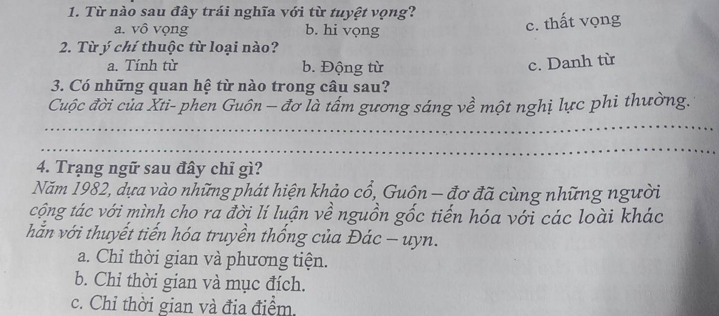 Từ nào sau đây trái nghĩa với từ tuyệt vọng?
a. vô vọng b. hi vọng
c. thất vọng
2. Từ ý chí thuộc từ loại nào?
a. Tính từ b. Động từ
c. Danh từ
3. Có những quan hệ từ nào trong câu sau?
Cuộc đời của Xti- phen Guôn - đơ là tấm gương sáng về một nghị lực phi thường.
_
_
4. Trạng ngữ sau đây chỉ gì?
Năm 1982, dựa vào những phát hiện khảo cổ, Guôn - đơ đã cùng những người
cộng tác với mình cho ra đời lí luận về nguồn gốc tiến hóa với các loài khác
hắn với thuyết tiến hóa truyền thống của Đác - uyn.
a. Chỉ thời gian và phương tiện.
b. Chỉ thời gian và mục đích.
c. Chỉ thời gian và địa điểm