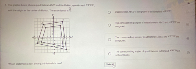 The graphic below shows quadrilateral ABCD and its dilation, quadrilateral A'B'C'D'. 
with the origin as the center of dilation. The scale factor is  3/4  Quadrilateral ABCD is congruent to quadrilaters! A'B'C'D
ano
The corresponding angles of quadrilaterals ABCD and ABCD
congruent.
The corresponding sides of quadrilaterals ABCD and ABCD are
congruent.
are
The corresponding angles of quadrilaterals ABCD and ABCD
not congruent.
Which statement about both quadrilaterals is true? Clear All