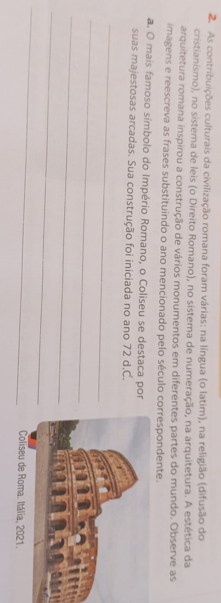 As contribuições culturais da civilização romana foram várias: na língua (o latim), na religião (difusão do 
cristianismo), no sistema de leis (o Direito Romano), no sistema de numeração, na arquitetura. A estética da 
arquitetura romana inspirou a construção de vários monumentos em diferentes partes do mundo. Observe as 
imagens e reescreva as frases substituindo o ano mencionado pelo século correspondente. 
a. O mais famoso símbolo do Império Romano, o Coliseu se destaca por 
suas majestosas arcadas. Sua construção foi iniciada no ano 72 d.C. 
_ 
_ 
_ 
_ 
_ 
Coliseu de Roma. Itália, 2021.