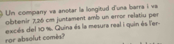 Un company va anotar la longitud d'una barra i va 
obtenir 7,26 cm juntament amb un error relatiu per 
excés del 10 %. Quina és la mesura real i quin és l'er- 
ror absolut comès?