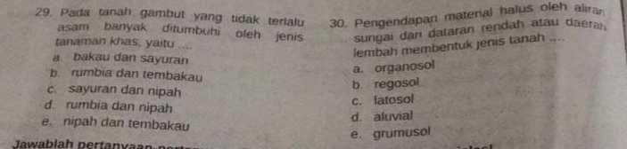 Pada tanah gambut yang tidak terlalu 30. Pengendapan material halus oleh aliran
asam banyak ditumbuhi oleh jenis sungai darı dataran rendah atau daera
tanaman khas, yaitu ....
lembah membentuk jenis tanah ....
a. bakau dan sayuran
a. organosol
b. rumbia dan tembakau
c. sayuran dan nipah
b. regosol
d. rumbia dan nipah
c. latosol
d. aluvial
e. nipah dan tembakau
e. grumusol
Jawabíah pertanvan