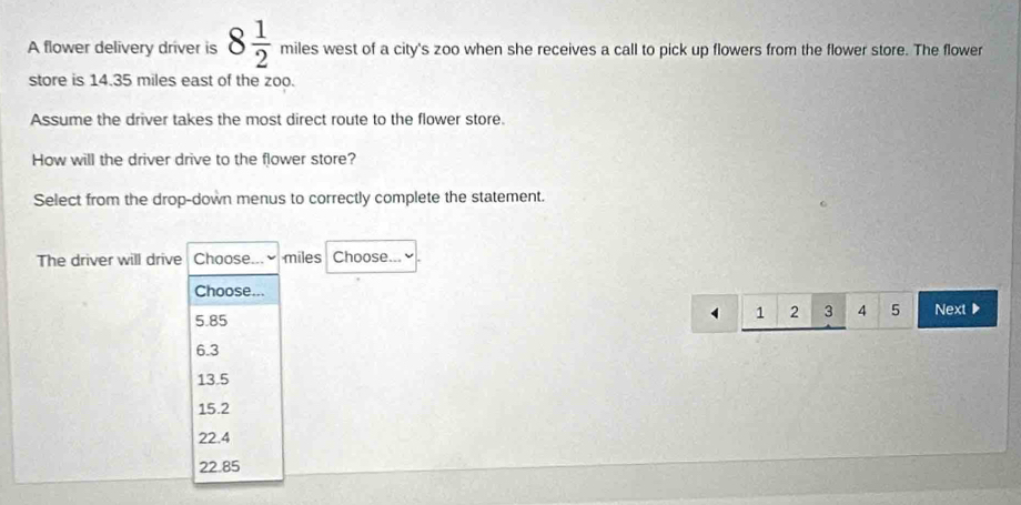 A flower delivery driver is 8 1/2 mileswestofa t of a city's zoo when she receives a call to pick up flowers from the flower store. The flower
store is 14.35 miles east of the zoo.
Assume the driver takes the most direct route to the flower store.
How will the driver drive to the flower store?
Select from the drop-down menus to correctly complete the statement.
The driver will drive Choose... ≌ miles Choose...
Choose...
1 2 3 4 5
5.85 Next▶
6.3
13.5
15.2
22.4
22.85