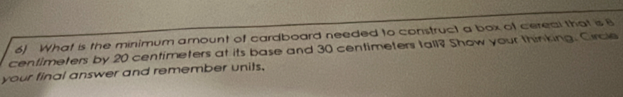 What is the minimum amount of cardboard needed to construct a box of cereal that is 8
centimeters by 20 centimeters at its base and 30 centimeters tall? Show your thinking. Circle 
your final answer and remember units.