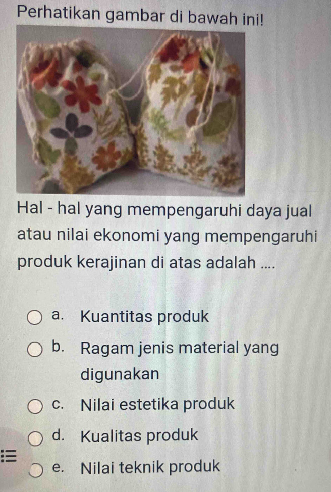 Perhatikan gambar di bawah ini!
Hal - hal yang mempengaruhi daya jual
atau nilai ekonomi yang mempengaruhi
produk kerajinan di atas adalah ....
a. Kuantitas produk
b. Ragam jenis material yang
digunakan
c. Nilai estetika produk
d. Kualitas produk
e. Nilai teknik produk