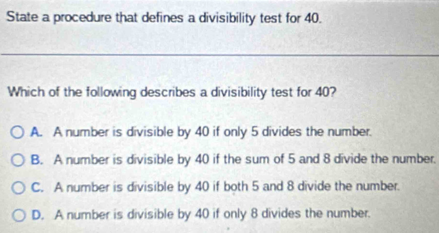 State a procedure that defines a divisibility test for 40.
_
Which of the following describes a divisibility test for 40?
A. A number is divisible by 40 if only 5 divides the number.
B. A number is divisible by 40 if the sum of 5 and 8 divide the number.
C. A number is divisible by 40 if both 5 and 8 divide the number.
D. A number is divisible by 40 if only 8 divides the number.