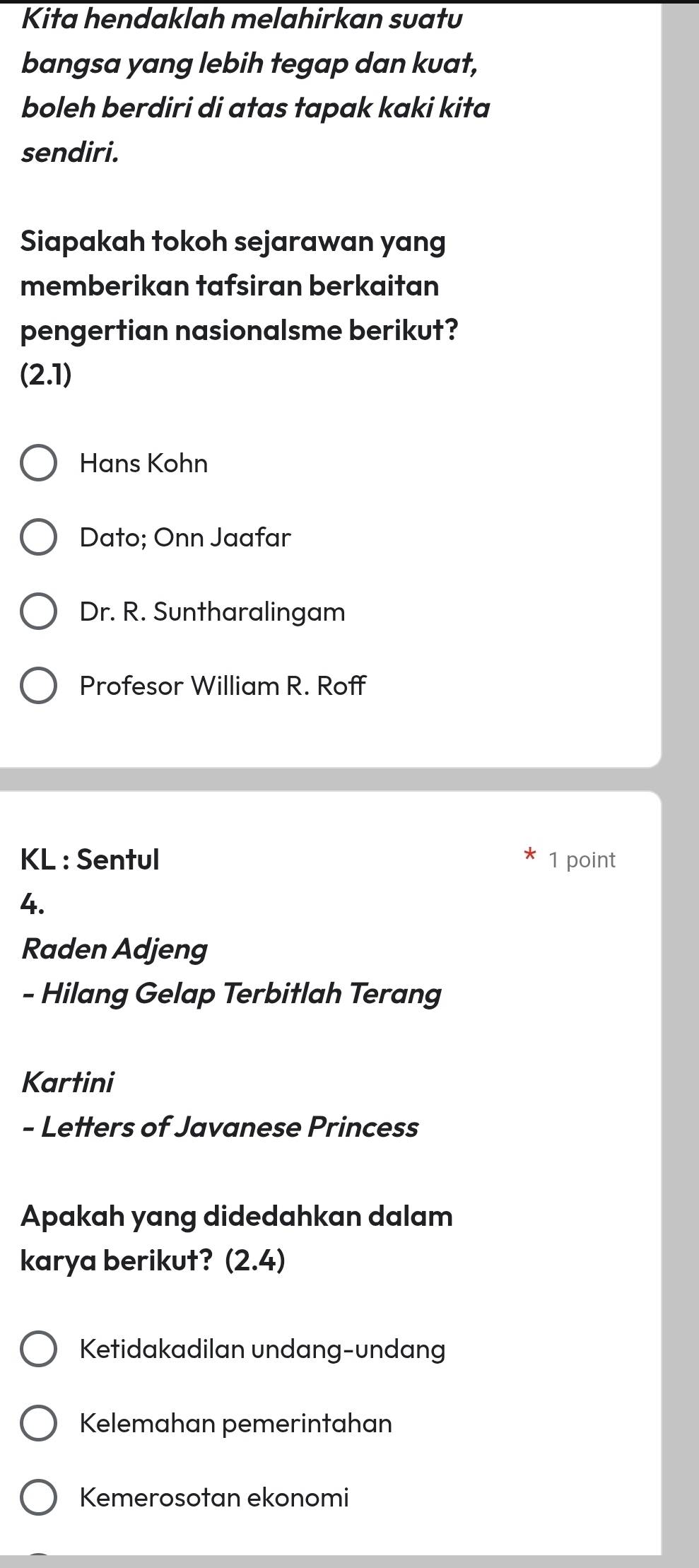 Kita hendaklah melahirkan suatu
bangsa yang lebih tegap dan kuat,
boleh berdiri di atas tapak kaki kita
sendiri.
Siapakah tokoh sejarawan yang
memberikan tafsiran berkaitan
pengertian nasionalsme berikut?
(2.1)
Hans Kohn
Dato; Onn Jaafar
Dr. R. Suntharalingam
Profesor William R. Roff
KL : Sentul 1 point
4.
Raden Adjeng
- Hilang Gelap Terbitlah Terang
Kartini
- Letters of Javanese Princess
Apakah yang didedahkan dalam
karya berikut? (2.4)
Ketidakadilan undang-undang
Kelemahan pemerintahan
Kemerosotan ekonomi