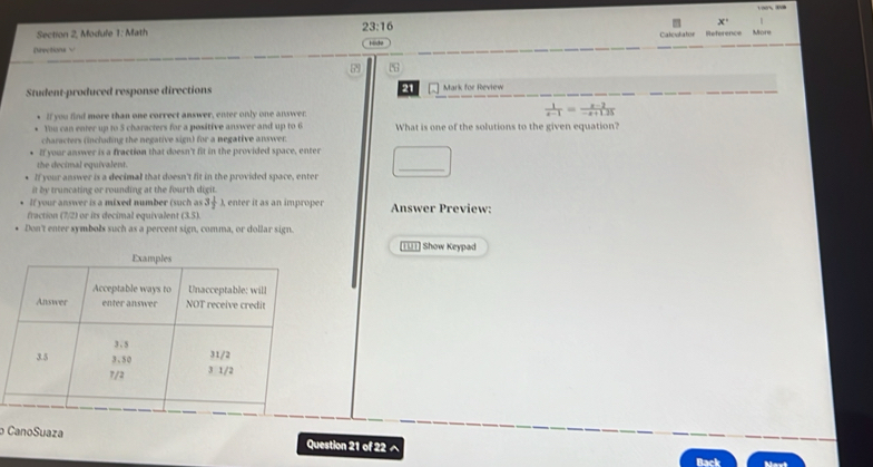 x' 
Section 2, Module 1: Math 23:16 Reference More 
Calovlator 
Directions √ 
Student-produced response directions 21 Mark for Review 
If you find more than one correct answer, enter only one answer.  1/x-1 = (x-2)/-x+1.25 
You can enter up to 5 characters for a positive answer and up to 6 What is one of the solutions to the given equation? 
characters (inclading the negative sign) for a negative answer. 
If your answer is a fraction that doesn't fit in the provided space, enter 
the decimal equivalent. 
If your answer is a decimal that doesn't fit in the provided space, enter 
it by truncating or rounding at the fourth digit. 
If your answer is a mixed number (such as 3 1/2 ) enter it as an imprope 
fraction (7/2) or its decimal equivalent (3.5). Answer Preview: 
Don't enter symbols such as a percent sign, comma, or dollar sign. 
tUt] Show Keypad 
CanoSuaza Question 21 of 22 ^ 
Back Mavi