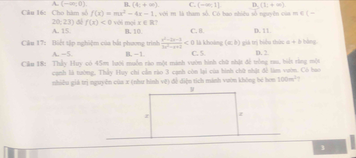 A. (-∈fty ;0). B. (4;+∈fty ). C. (-∈fty ;1]. D. (1;+∈fty ). 
Câu 16: Cho hàm số f(x)=mx^2-4x-1 , với m là tham số. Có bao nhiêu số nguyên của m∈ (-
20;23) đề f(x)<0</tex> với mọi x∈ R ?
A. 15. B. 10. C. 8. D. 11.
Câu 17: Biết tập nghiệm của bắt phương trình  (x^2-2x-3)/3x^2-x+2 <0</tex> là khoàng (a;b) giá trị biêu thức a+b bằng.
A. −5. B. -1. C. 5. D. 2
Câu 18: Thầy Huy có 45m lưới muồn rào một mành vườn hình chữ nhật để trồng rau, biết rằng một
cạnh là tường, Thầy Huy chi cần rào 3 cạnh còn lại của hình chữ nhật để làm vườn. Có bao
nhiêu giá trị nguyên cùa x (như hình vẽ) để diện tích mánh vườn không bé hơn 100m^2
3