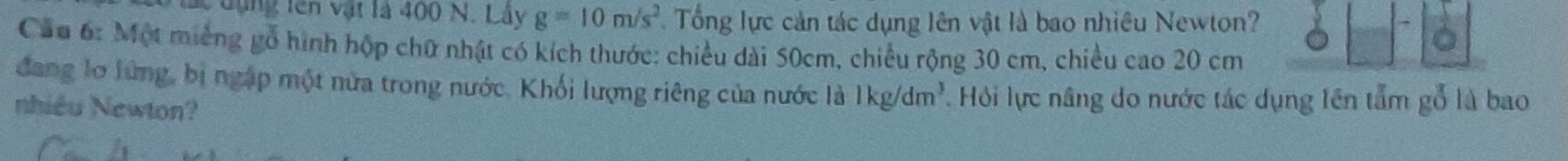 lc đụng tên vật là 400 N. Lây g=10m/s^2 Tổng lực cản tác dụng lên vật là bao nhiêu Newton? 
Cầu 6: Một miếng gỗ hình hộp chữ nhật có kích thước: chiều dài 50cm, chiều rộng 30 cm, chiều cao 20 cm
đang lơ lừng, bị ngập một nửa trong nước. Khối lượng riêng của nước là 1kg/dm^3. Hỏi lực nâng do nước tác dụng lên tẩm gỗ là bao 
nhiều Newton?