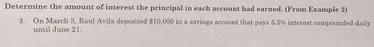 Determine the amount of interest the principal in each account had earned. (From Example 2) 
3. On March 3, Raul Avila deposited $10,000 in a savings account that pays 5.5% interest compounded daily 
until June 21.