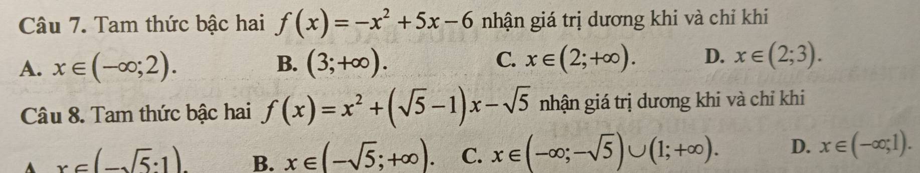 Tam thức bậc hai f(x)=-x^2+5x-6 nhận giá trị dương khi và chỉ khi
C.
A. x∈ (-∈fty ;2). (3;+∈fty ). x∈ (2;+∈fty ). x∈ (2;3). 
B.
D.
Câu 8. Tam thức bậc hai f(x)=x^2+(sqrt(5)-1)x-sqrt(5) nhận giá trị dương khi và chỉ khi
A x∈ (-sqrt(5):1).
B. x∈ (-sqrt(5);+∈fty ). C. x∈ (-∈fty ;-sqrt(5))∪ (1;+∈fty ). D. x∈ (-∈fty ,1).