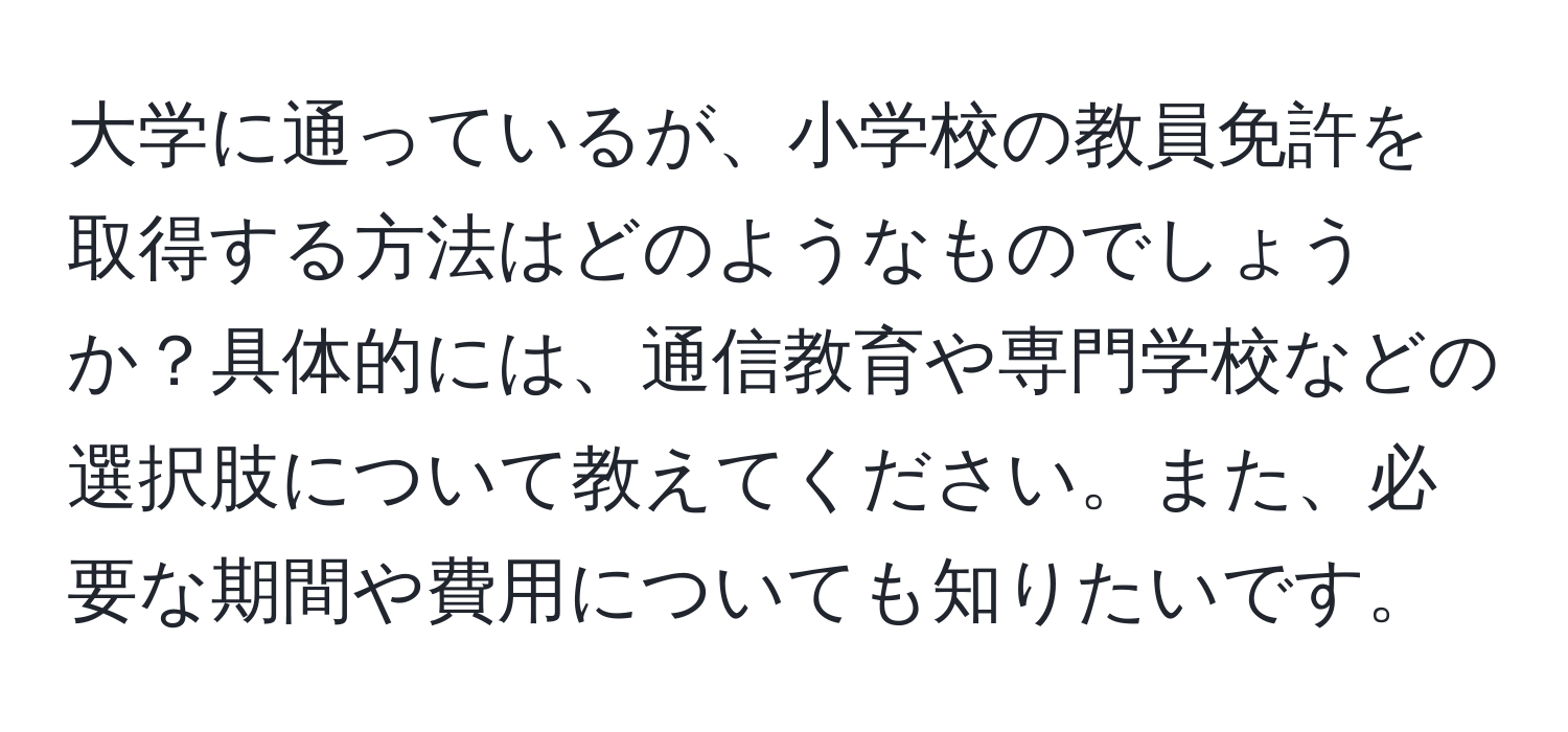 大学に通っているが、小学校の教員免許を取得する方法はどのようなものでしょうか？具体的には、通信教育や専門学校などの選択肢について教えてください。また、必要な期間や費用についても知りたいです。