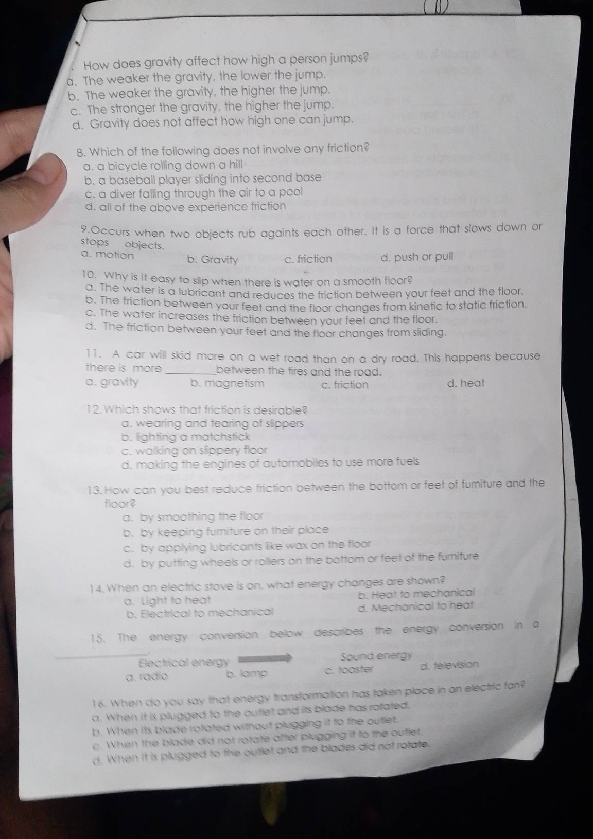 How does gravity affect how high a person jumps?
a. The weaker the gravity, the lower the jump.
b. The weaker the gravity, the higher the jump.
c. The stronger the gravity, the higher the jump.
d. Gravity does not affect how high one can jump.
8. Which of the following does not involve any friction?
a. a bicycle rolling down a hill
b. a baseball player sliding into second base
c. a diver falling through the air to a pool
d. all of the above experience friction
9.Occurs when two objects rub againts each other. It is a force that slows down or
stops objects.
a. motion b. Gravity c. friction d. push or pull
10. Why is it easy to slip when there is water on a smooth floor?
a. The water is a lubricant and reduces the friction between your feet and the floor.
b. The friction between your feet and the floor changes from kinetic to static friction
c. The water increases the friction between your feet and the floor.
d. The friction between your feet and the floor changes from sliding.
11. A car will skid more on a wet road than on a dry road. This happens because
there is more _between the tires and the road.
a. gravity b. magnetism c. friction d. heat
12.Which shows that friction is desirable?
a. wearing and tearing of slippers
b. lighting a matchstick
c. walking on slippery floor
d. making the engines of automobiles to use more fuels
13. How can you best reduce friction between the bottom or feet of furniture and the
floor?
a. by smoothing the floor
b. by keeping furniture on their place
c. by applying lubricants like wax on the floor
d. by putting wheels or rollers on the bottom or feet of the furniture
14. When an electric stove is on, what energy changes are shown?
a. Light to heat b. Heat to mechanical
b. Electrical to mechanical d. Mechanical to heat
15. The energy conversion below describes the energy conversion in a
_
Electrical energy Sound energy
a. radio b. lamp C. tooster d. television
16. When do you say that energy transformation has taken place in an electric fan?
. When it is plugged to the outlet and its blade has rofated.
b. When its blade rotated without plugging it to the outlet.
c . When the blade did not rotate after plugging if to the ouflet.
d. When it is plugged to the outlet and the blades did not rotate.