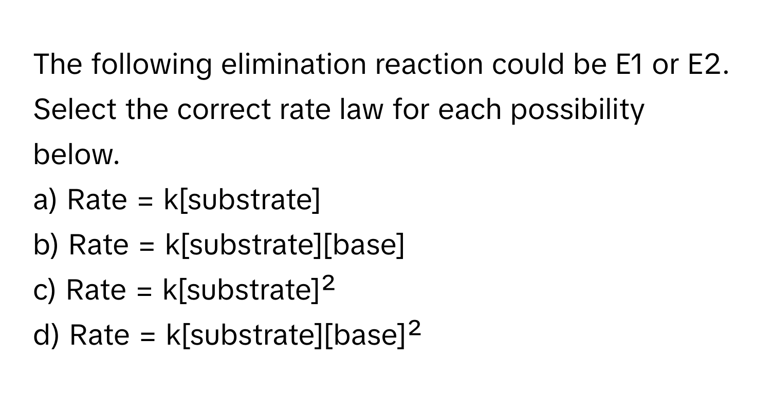 The following elimination reaction could be E1 or E2. Select the correct rate law for each possibility below.

a) Rate = k[substrate]
b) Rate = k[substrate][base]
c) Rate = k[substrate]²
d) Rate = k[substrate][base]²