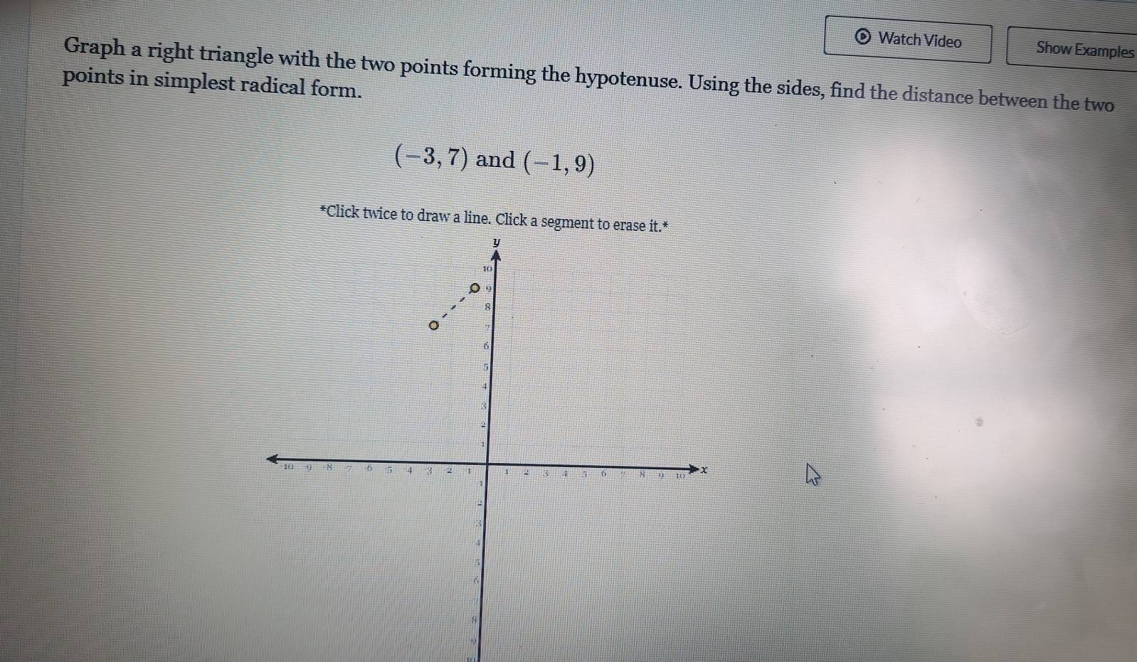 Watch Video Show Examples 
Graph a right triangle with the two points forming the hypotenuse. Using the sides, find the distance between the two 
points in simplest radical form.
(-3,7) and (-1,9)
*Click twice to draw a line. Click a segment to erase it.*