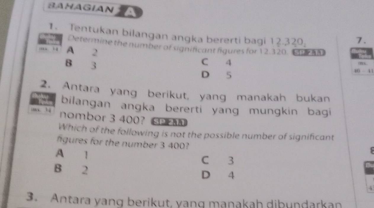 SAHAGIAN
1. Tentukan bilangan angka bererti bagi 12.320.
7.
Determine the number of significant figures for 12.320. m
x l d A 2
C 4
B 3 (B3.
D 5
40 - 41
2. Antara yang berikut, yang manakah bukan
bilangan angka bererti yang mungkin bagi 
inx. t4 nombor 3 400? 
Which of the following is not the possible number of significant
figures for the number 3 400?
A 1
C 3
B 2
Bu
D 4
4
3. Antara yang berikut, vand manakah dibundarkan