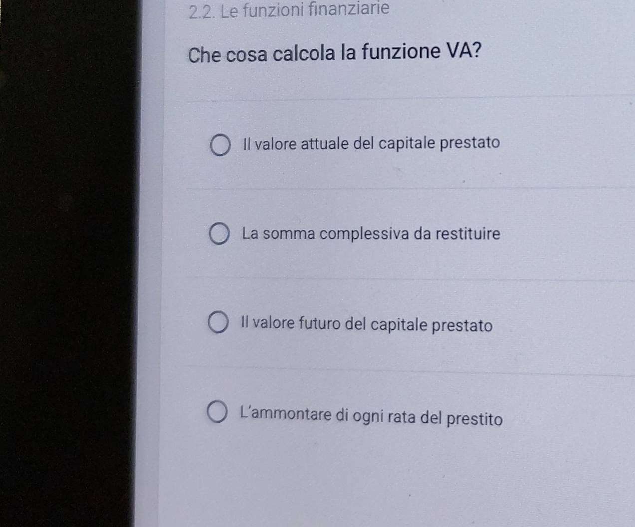 Le funzioni finanziarie
Che cosa calcola la funzione VA?
Il valore attuale del capitale prestato
La somma complessiva da restituire
Il valore futuro del capitale prestato
L'ammontare di ogni rata del prestito