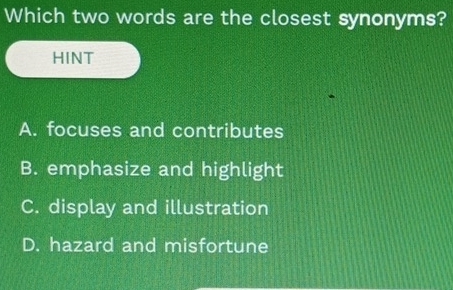 Which two words are the closest synonyms?
HINT
A. focuses and contributes
B. emphasize and highlight
C. display and illustration
D. hazard and misfortune