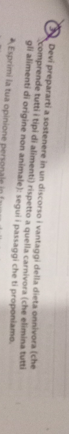 Devi prepararti a sostenere in un discorso i vantaggi della dieta onnivora (che 
comprende tutti i tipì di alimenti) rispetto a quella carnivora (che elimina tutti 
gli alimenti di origine non animale): segui i passaggi che ti proponiamo. 
* Esprimi la tua opinione personale in