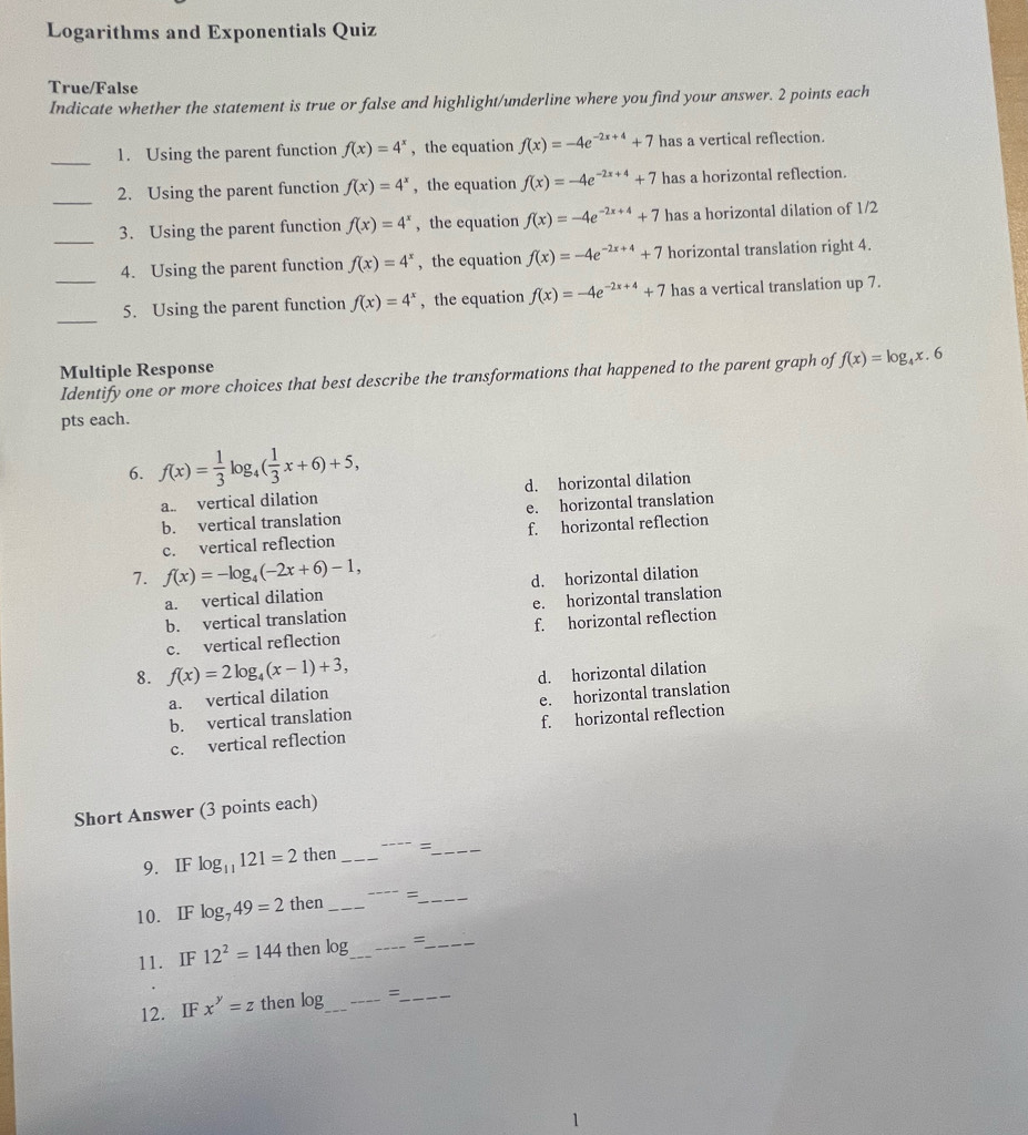 Logarithms and Exponentials Quiz
True/False
Indicate whether the statement is true or false and highlight/underline where you find your answer. 2 points each
_
1. Using the parent function f(x)=4^x , the equation f(x)=-4e^(-2x+4)+7 has a vertical reflection.
_2. Using the parent function f(x)=4^x , the equation f(x)=-4e^(-2x+4)+7 has a horizontal reflection.
_
3. Using the parent function f(x)=4^x , the equation f(x)=-4e^(-2x+4)+7 has a horizontal dilation of 1/2
4. Using the parent function f(x)=4^x , the equation f(x)=-4e^(-2x+4)+7 horizontal translation right 4.
_
_5. Using the parent function f(x)=4^x , the equation f(x)=-4e^(-2x+4)+7 has a vertical translation up 7.
Multiple Response
Identify one or more choices that best describe the transformations that happened to the parent graph of f(x)=log _4x. 6
pts each.
6. f(x)= 1/3 log _4( 1/3 x+6)+5,
a. vertical dilation d. horizontal dilation
b. vertical translation e. horizontal translation
c. vertical reflection f. horizontal reflection
7. f(x)=-log _4(-2x+6)-1,
a. vertical dilation d. horizontal dilation
b. vertical translation e. horizontal translation
c. vertical reflection f. horizontal reflection
8. f(x)=2log _4(x-1)+3,
a. vertical dilation d. horizontal dilation
b. vertical translation e. horizontal translation
c. vertical reflection f. horizontal reflection
Short Answer (3 points each)
9. IF log _11121=2 then_ ---- =_
10. IF log _749=2 then_ _=_
11. IF 12^2=144 then log _ _=_
12. IF x^y=z then log _ =_
1