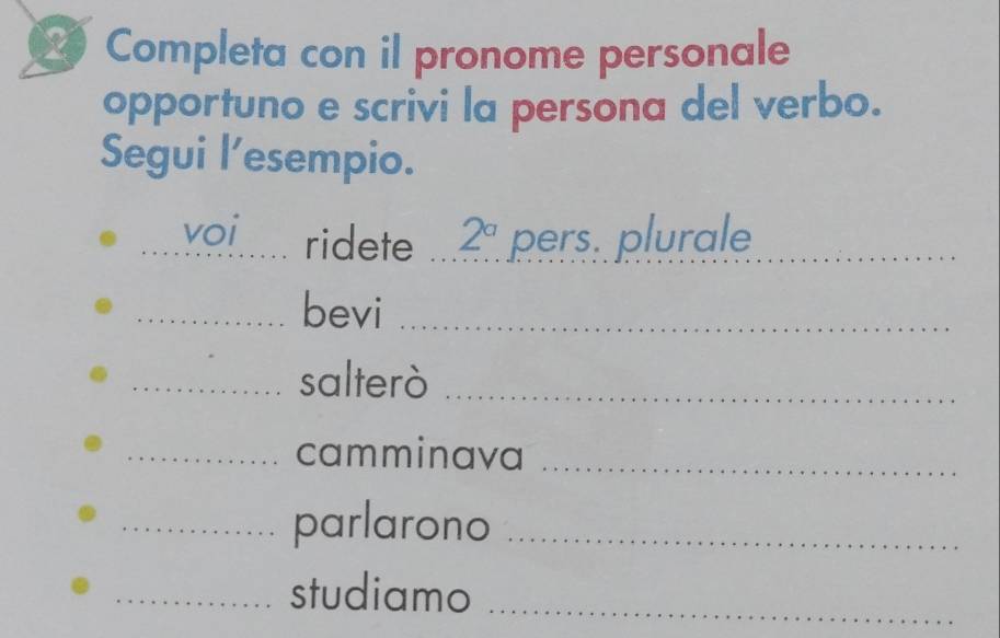 Completa con il pronome personale 
opportuno e scrivi la persona del verbo. 
Segui l’esempio. 
_voi ridete 2^a pers. plurale_ 
_bevi_ 
_salterò_ 
_camminava_ 
_parlarono_ 
_studiamo_