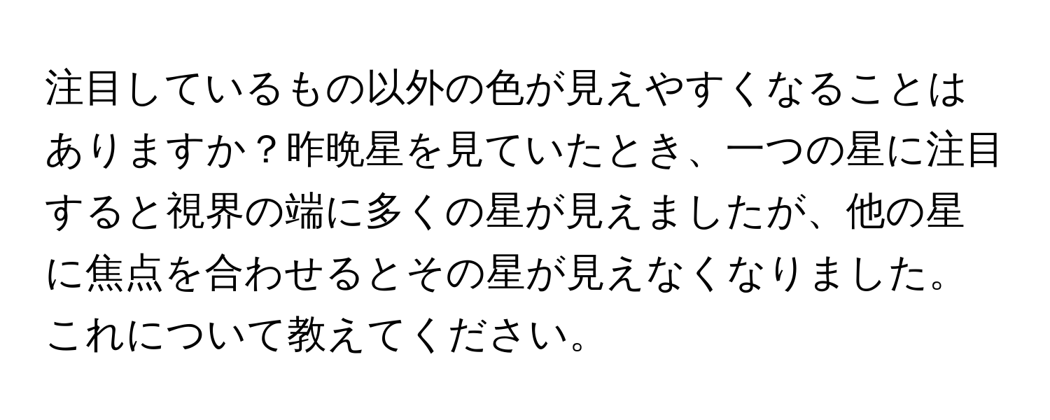 注目しているもの以外の色が見えやすくなることはありますか？昨晩星を見ていたとき、一つの星に注目すると視界の端に多くの星が見えましたが、他の星に焦点を合わせるとその星が見えなくなりました。これについて教えてください。