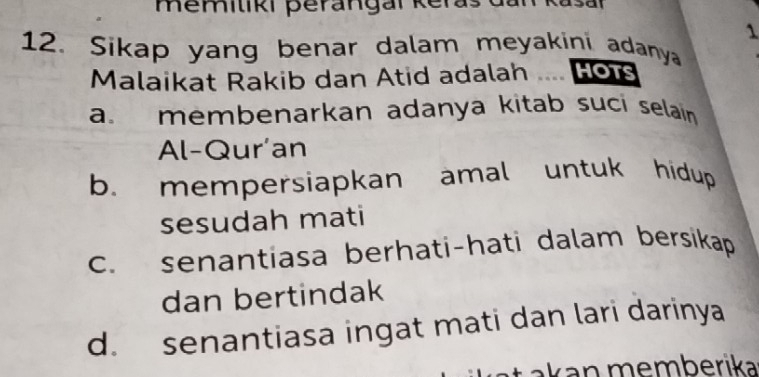 memiliki perangal keras dai 
1
12. Sikap yang benar dalam meyakini adanya HOTS
Malaikat Rakib dan Atid adalah
a membenarkan adanya kitab sucí selain 
Al-Qur'an
b. mempersiapkan amal untuk hidup 
sesudah mati
c. senantiasa berhati-hati dalam bersikap
dan bertindak
d. senantiasa ingat mati dan lari darinya
* k erika