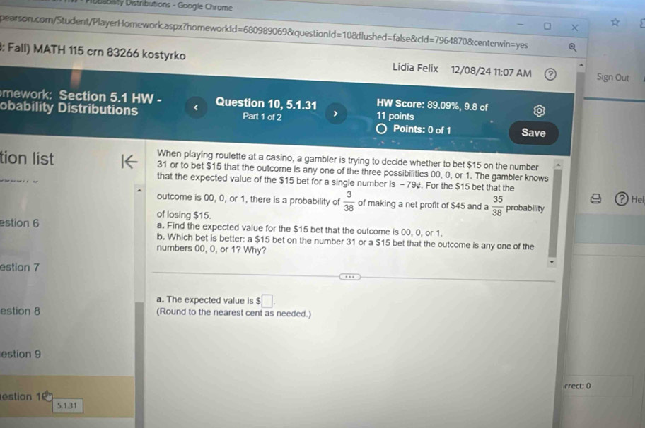 Ptbability Distributions - Google Chrome 
pearson.com/Student/PlayerHomework.aspx?homeworkId=680989069&questionId=10&flushed=false&cld=7964870&centerwin=yes 
3: Fall) MATH 115 crn 83266 kostyrko Lidia Felix 12/08/24 11:07 AM Sign Out 
mework: Section 5.1 HW - 
obability Distributions < Question 10, 5.1.31 HW Score:  89.09%, 9.8 of 
Part 1 of 2 11 points 
Points: 0 of 1 Save 
When playing roulette at a casino, a gambler is trying to decide whether to bet $15 on the number 
tion list 31 or to bet $15 that the outcome is any one of the three possibilities 00, 0, or 1. The gambler knows 
that the expected value of the $15 bet for a single number is - 79¢. For the $15 bet that the
21
outcome is 00, 0, or 1, there is a probability of  3/38  of making a net profit of $45 and a  35/38  probability Hel 
of losing $15. 
estion 6 a. Find the expected value for the $15 bet that the outcome is 00, 0, or 1. 
b. Which bet is better: a $15 bet on the number 31 or a $15 bet that the outcome is any one of the 
numbers 00, 0, or 1? Why? 
estion 7 
a. The expected value is $□. 
estion 8 (Round to the nearest cent as needed.) 
estion 9 
irrect: 0 
estion 1
5.1.31