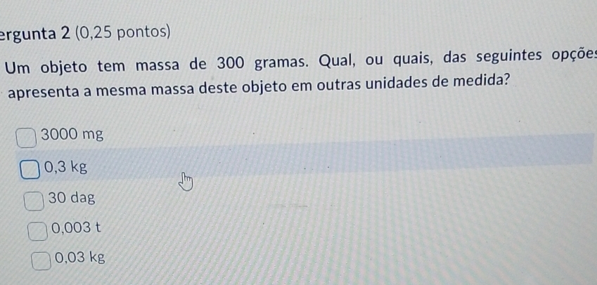 ergunta 2 (0,25 pontos)
Um objeto tem massa de 300 gramas. Qual, ou quais, das seguintes opções
apresenta a mesma massa deste objeto em outras unidades de medida?
3000 mg
0,3 kg
30 dag
0,003 t
0,03 kg