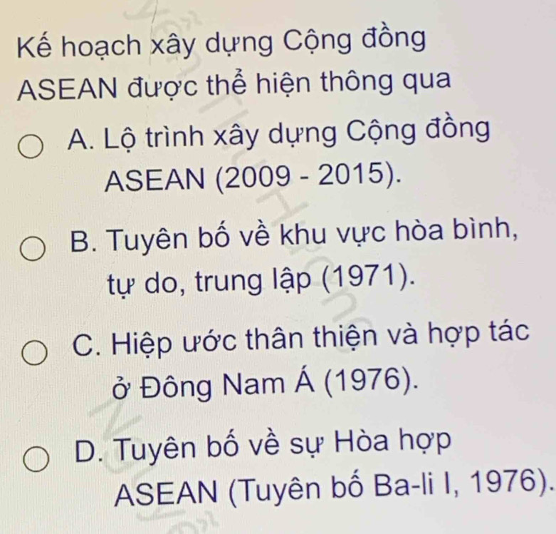 Kế hoạch xây dựng Cộng đồng
ASEAN được thể hiện thông qua
A. Lộ trình xây dựng Cộng đồng
ASEAN (2009 - 2015).
B. Tuyên bố về khu vực hòa bình,
tự do, trung lập (1971).
C. Hiệp ước thân thiện và hợp tác
ở Đông Nam Á (1976).
D. Tuyên bố về sự Hòa hợp
ASEAN (Tuyên bố Ba-li I, 1976).