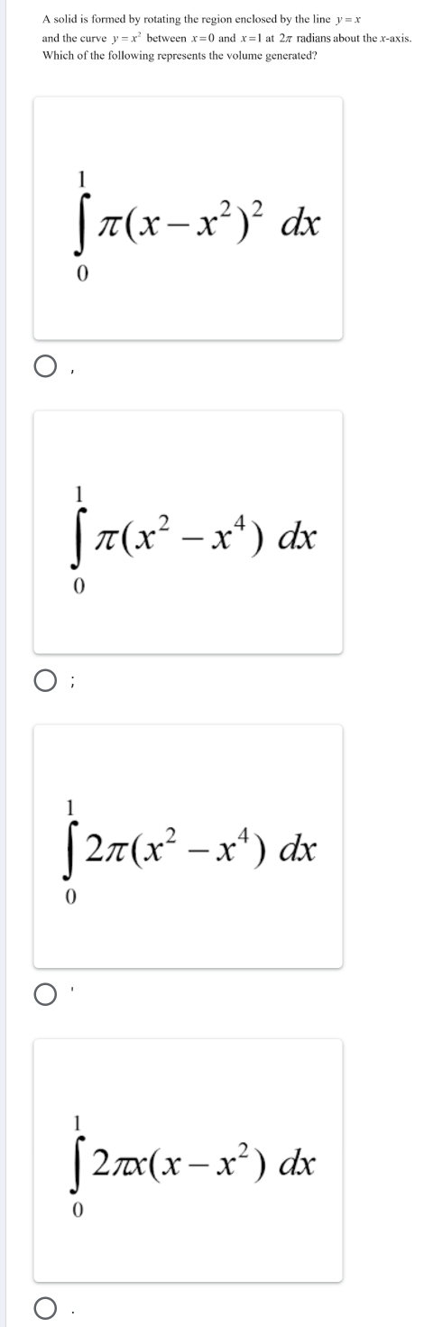 A solid is formed by rotating the region enclosed by the line y=x
and the curve y=x^2 between x=1 at 2π radians about the x-axis.
Which of the following represents the volume generated?
∈tlimits _0^(1π (x-x^2))^2dx
∈tlimits _0^(1π (x^2)-x^4)dx;
∈tlimits _0^(12π (x^2)-x^4)dx
∈tlimits _0^(12π x(x-x^2))dx