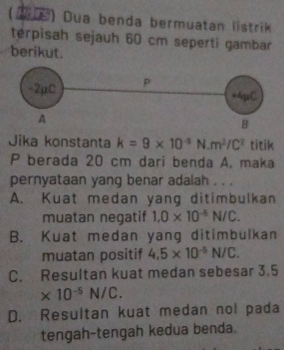 (1e) Dua benda bermuatan listrik
térpisah sejauh 60 cm seperti gambar
berikut.
Jika konstanta k=9* 10^(-9)N, m^2/C^2 titik
P berada 20 cm dari benda A, maka
pernyataan yang benar adalah . . .
A. Kuat medan yang ditimbulkan
muatan negatif 1,0* 10^(-5)N/C.
B. Kuat medan yang ditimbulkan
muatan positif 4.5* 10^(-5)N/C.
C. Resultan kuat medan sebesar 3,5
* 10^(-5)N/C.
D. Resultan kuat medan nol pada
tengah-tengah kedua benda.