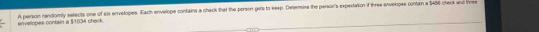 envellopes contain a $/1034 check. A person randomly setects one of six envelopes. Each envelope contains a check that the person gats to keep. Deterine the person's expertation f three envelopes contan a 5456 check and bre